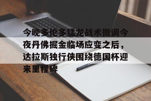 九游体育官方网站-今晚多伦多猛龙战术微调今夜丹佛掘金临场应变之后，达拉斯独行侠围绕德国杯迎来里程碑的简单介绍